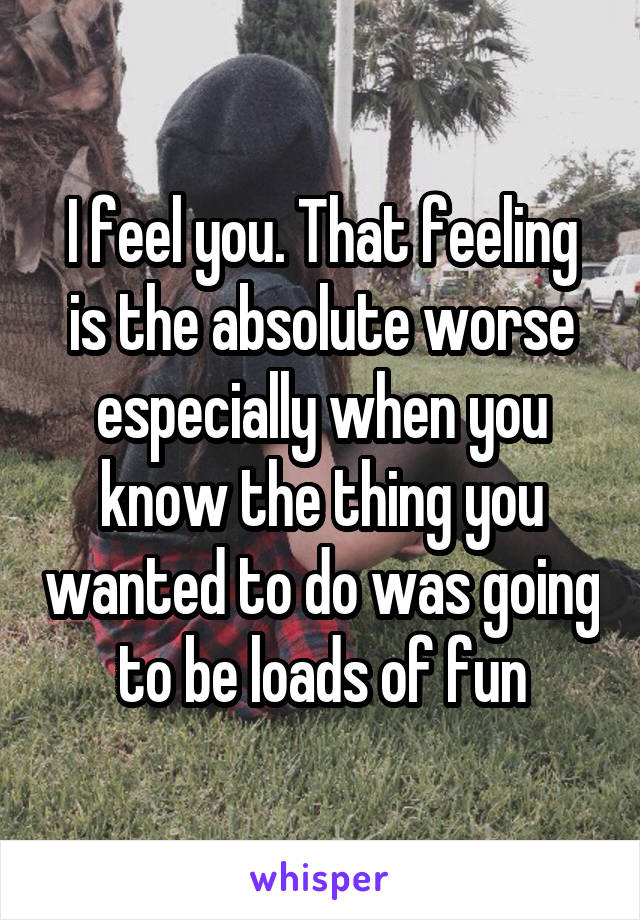 I feel you. That feeling is the absolute worse especially when you know the thing you wanted to do was going to be loads of fun