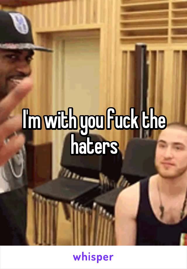 I'm with you fuck the haters