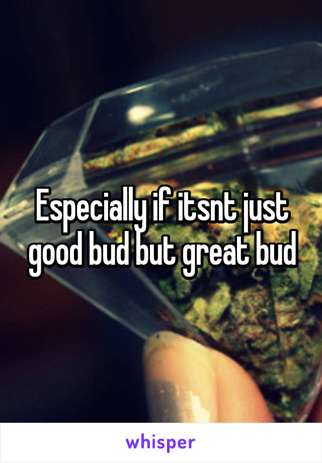 Especially if itsnt just good bud but great bud