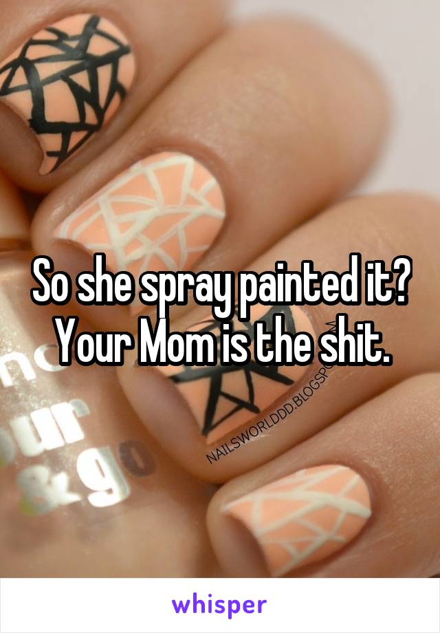 So she spray painted it? Your Mom is the shit.