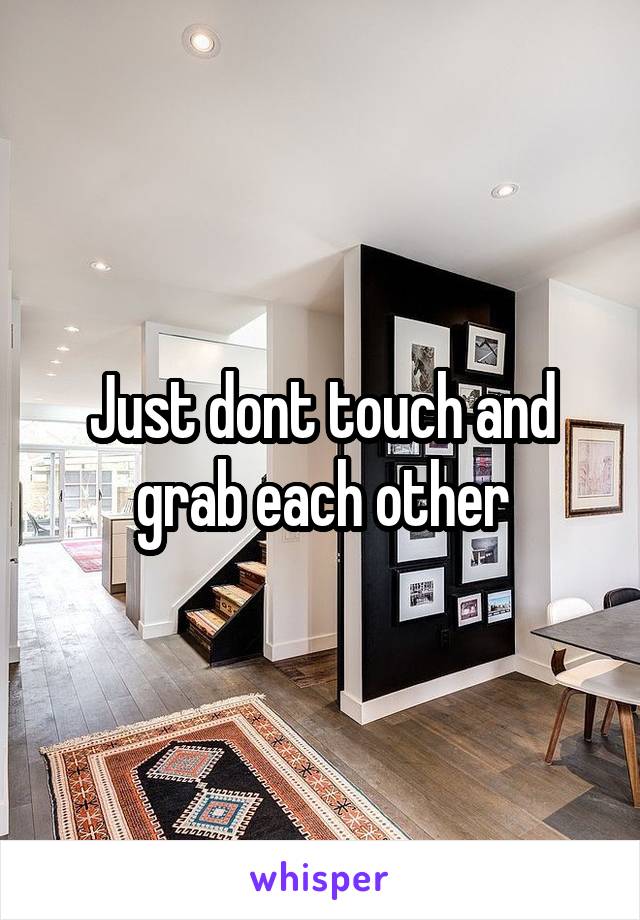 Just dont touch and grab each other