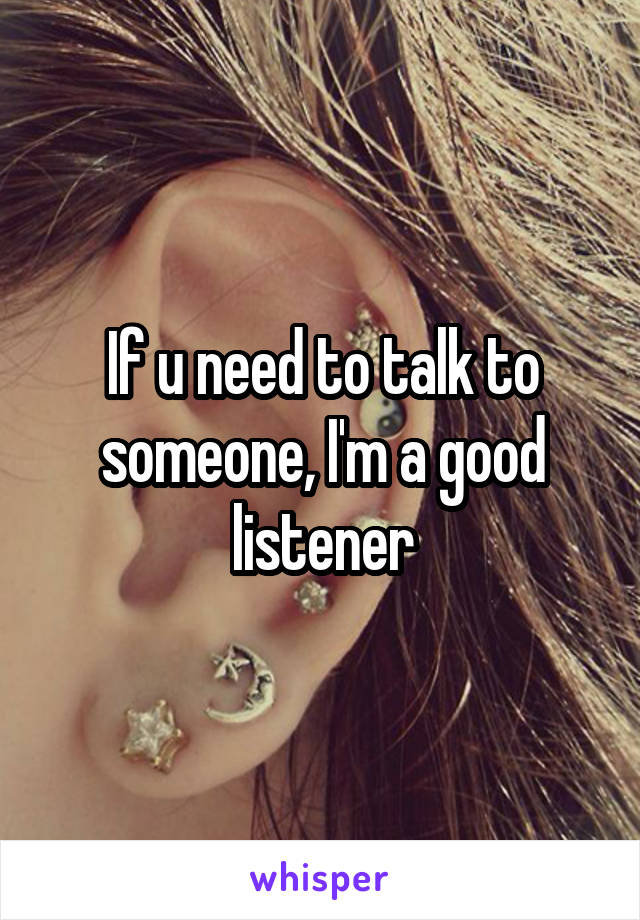 If u need to talk to someone, I'm a good listener
