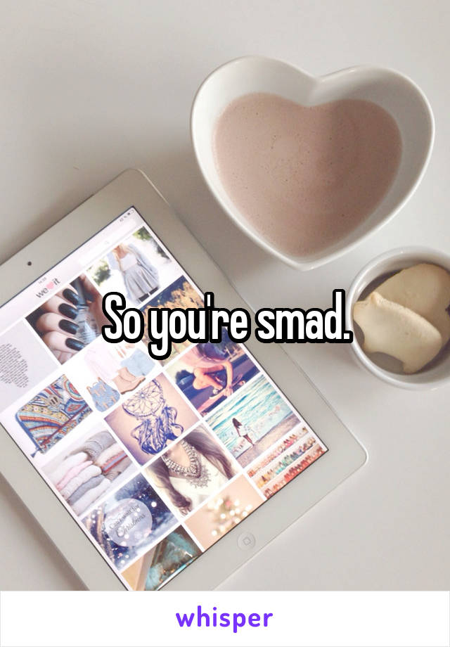 So you're smad.