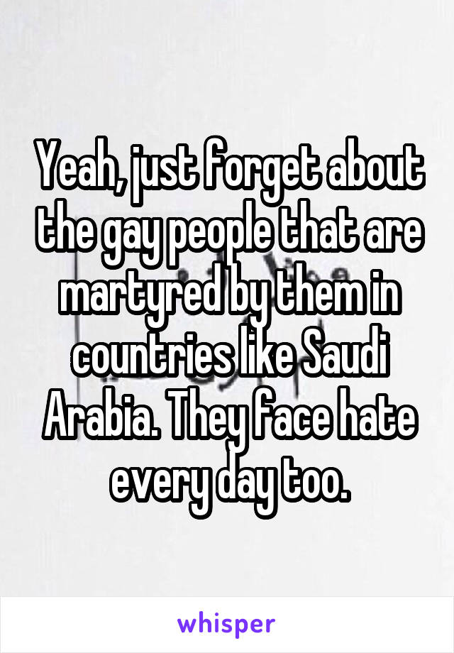 Yeah, just forget about the gay people that are martyred by them in countries like Saudi Arabia. They face hate every day too.
