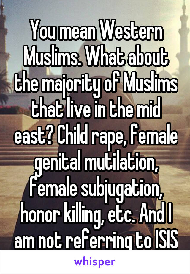 You mean Western Muslims. What about the majority of Muslims that live in the mid east? Child rape, female genital mutilation, female subjugation, honor killing, etc. And I am not referring to ISIS