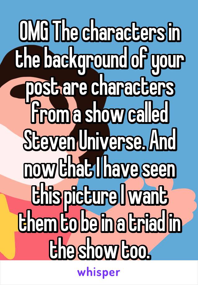 OMG The characters in the background of your post are characters from a show called Steven Universe. And now that I have seen this picture I want them to be in a triad in the show too.