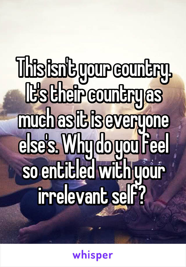 This isn't your country. It's their country as much as it is everyone else's. Why do you feel so entitled with your irrelevant self? 