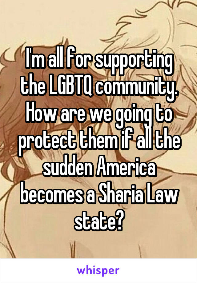 I'm all for supporting the LGBTQ community. How are we going to protect them if all the sudden America becomes a Sharia Law state?