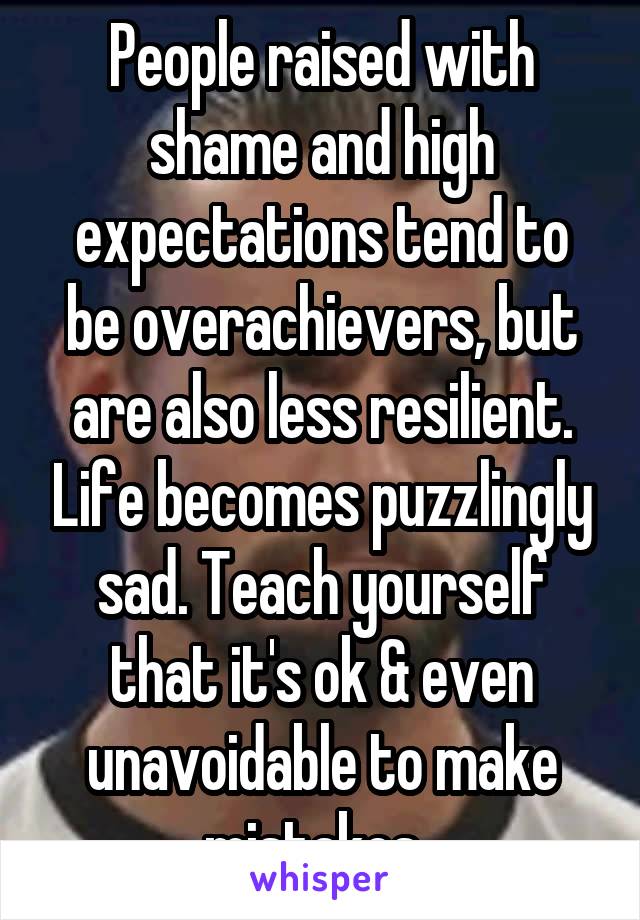 People raised with shame and high expectations tend to be overachievers, but are also less resilient. Life becomes puzzlingly sad. Teach yourself that it's ok & even unavoidable to make mistakes. 