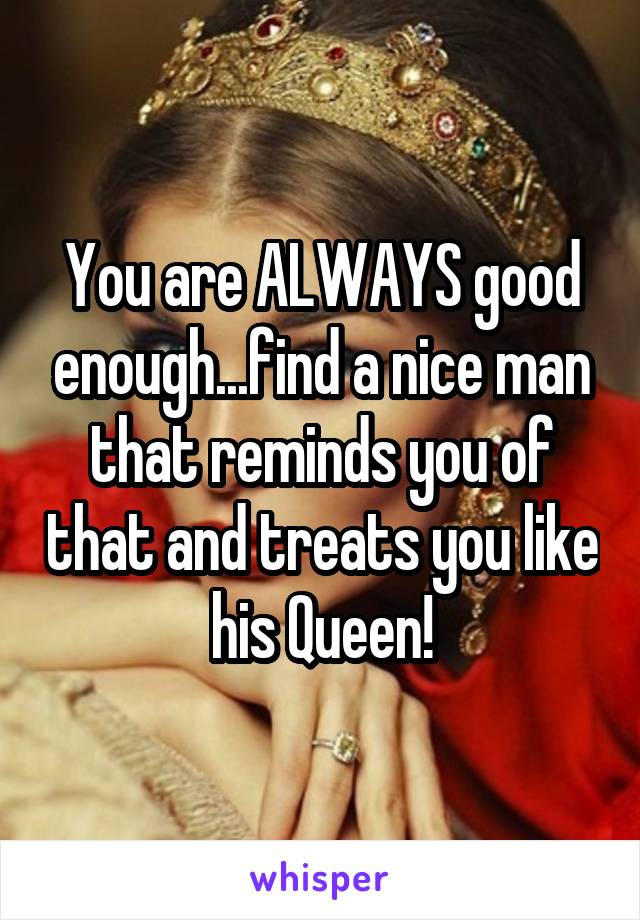 You are ALWAYS good enough...find a nice man that reminds you of that and treats you like his Queen!