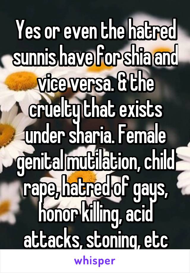 Yes or even the hatred sunnis have for shia and vice versa. & the cruelty that exists under sharia. Female genital mutilation, child rape, hatred of gays, honor killing, acid attacks, stoning, etc