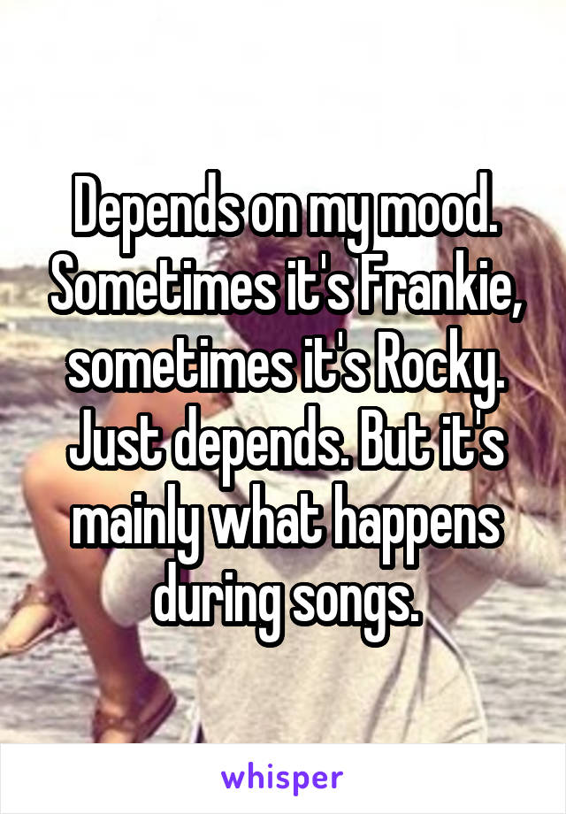 Depends on my mood. Sometimes it's Frankie, sometimes it's Rocky. Just depends. But it's mainly what happens during songs.