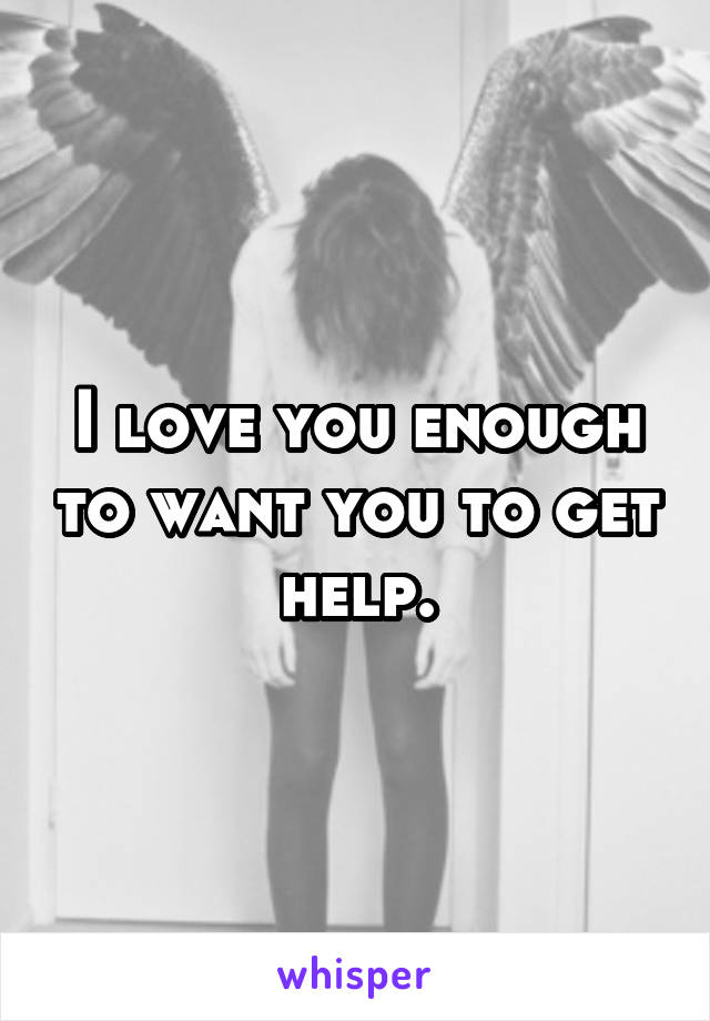 I love you enough to want you to get help.