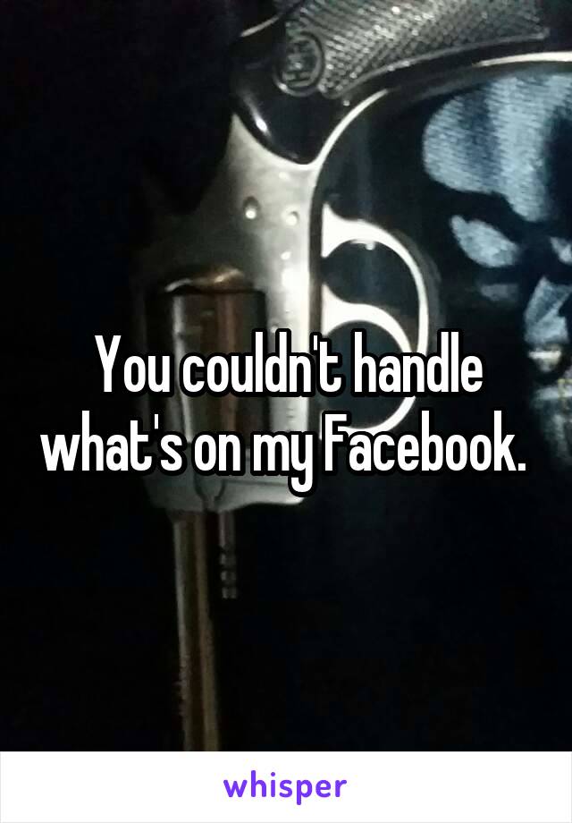 You couldn't handle what's on my Facebook. 