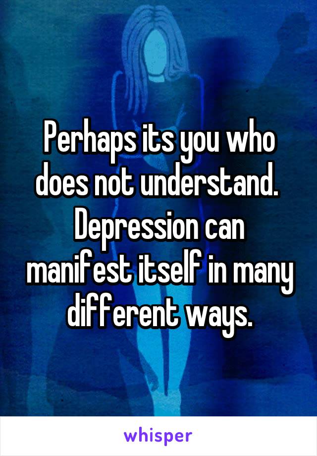 Perhaps its you who does not understand.  Depression can manifest itself in many different ways.