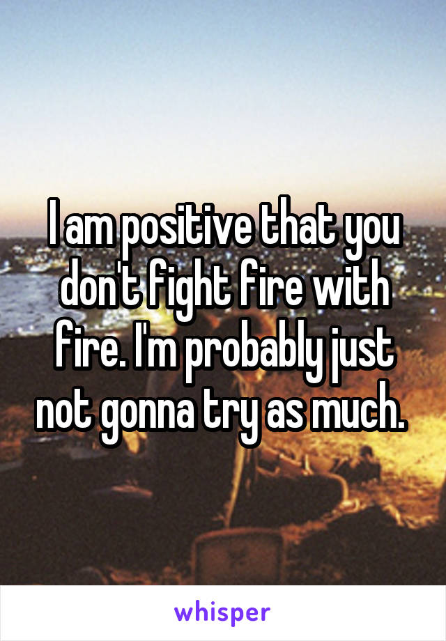 I am positive that you don't fight fire with fire. I'm probably just not gonna try as much. 