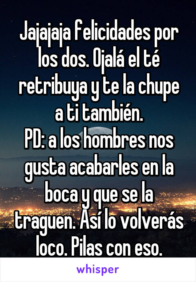 Jajajaja felicidades por los dos. Ojalá el té retribuya y te la chupe a ti también.
PD: a los hombres nos gusta acabarles en la boca y que se la traguen. Así lo volverás loco. Pilas con eso.