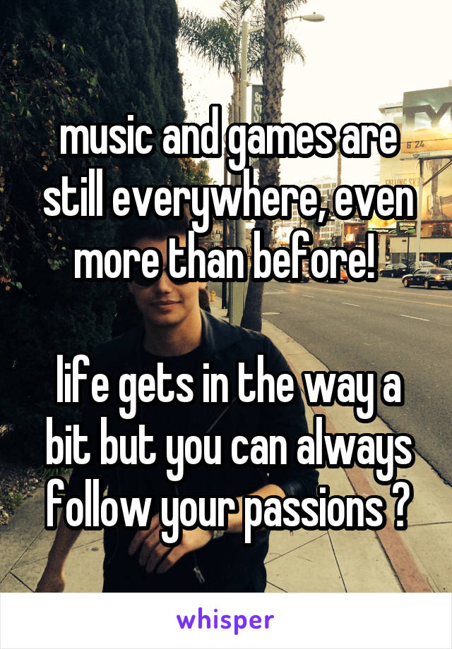 music and games are still everywhere, even more than before! 

life gets in the way a bit but you can always follow your passions 😌