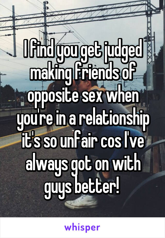I find you get judged making friends of opposite sex when you're in a relationship it's so unfair cos I've always got on with guys better! 