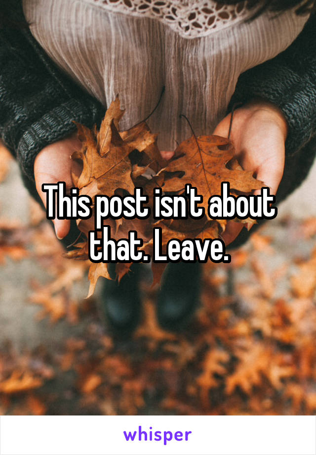 This post isn't about that. Leave.