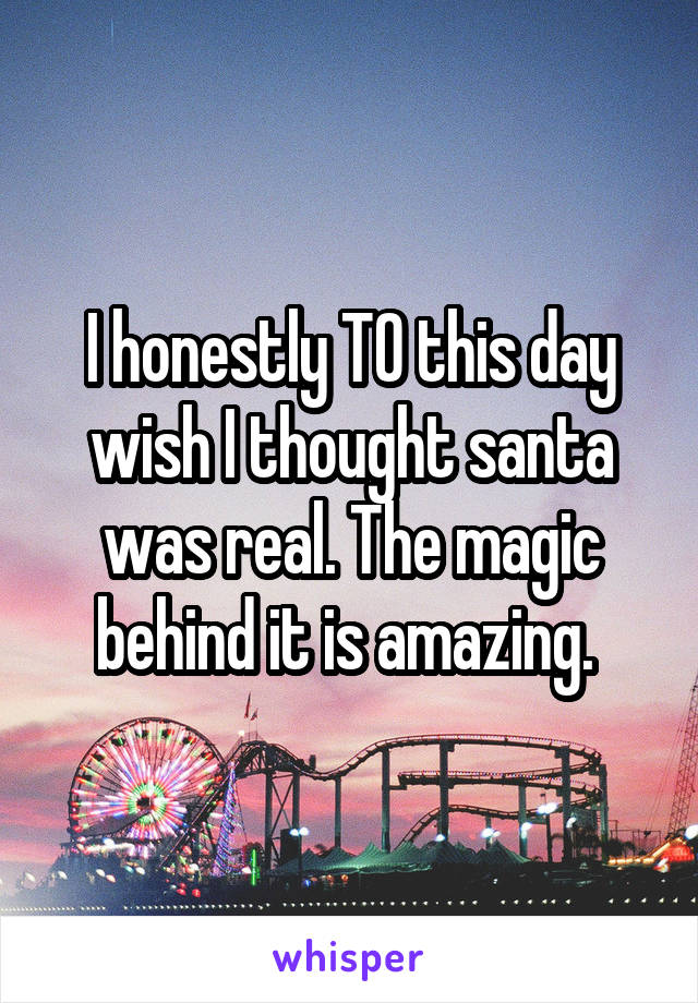 I honestly TO this day wish I thought santa was real. The magic behind it is amazing. 