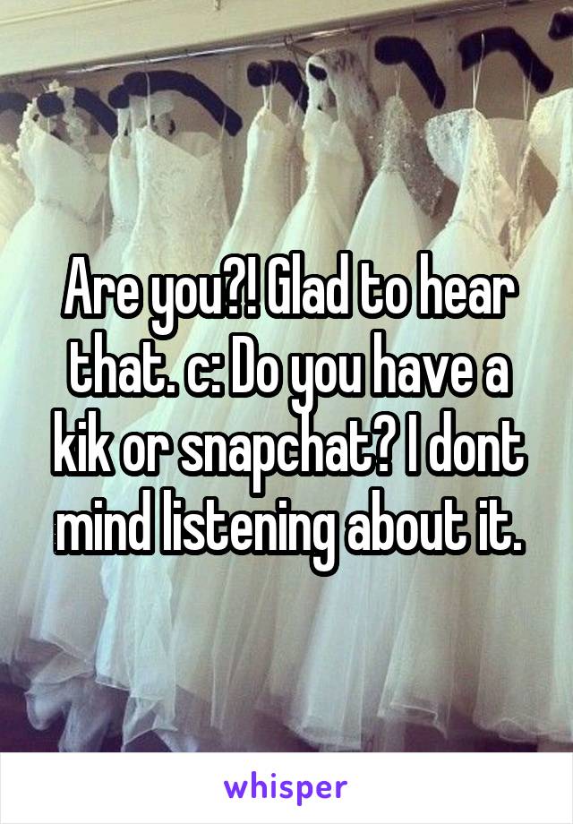 Are you?! Glad to hear that. c: Do you have a kik or snapchat? I dont mind listening about it.