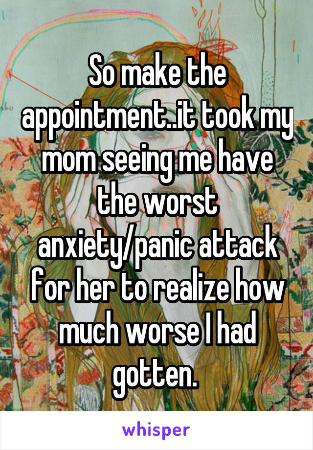 So make the appointment..it took my mom seeing me have the worst anxiety/panic attack for her to realize how much worse I had gotten. 