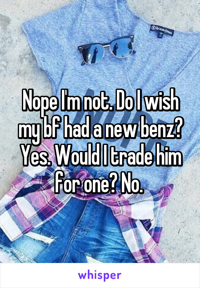 Nope I'm not. Do I wish my bf had a new benz? Yes. Would I trade him for one? No. 