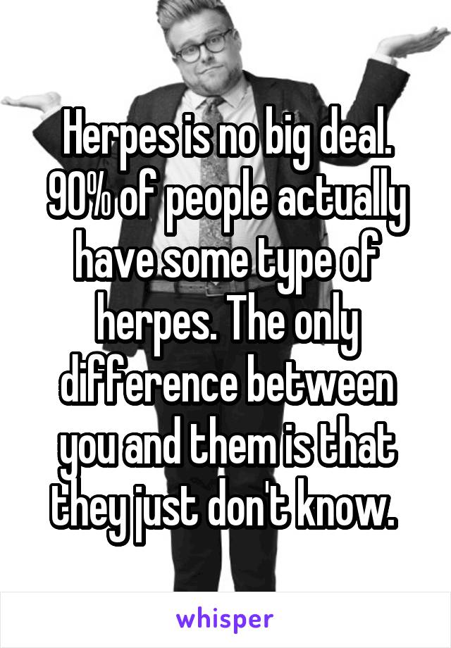 Herpes is no big deal. 90% of people actually have some type of herpes. The only difference between you and them is that they just don't know. 