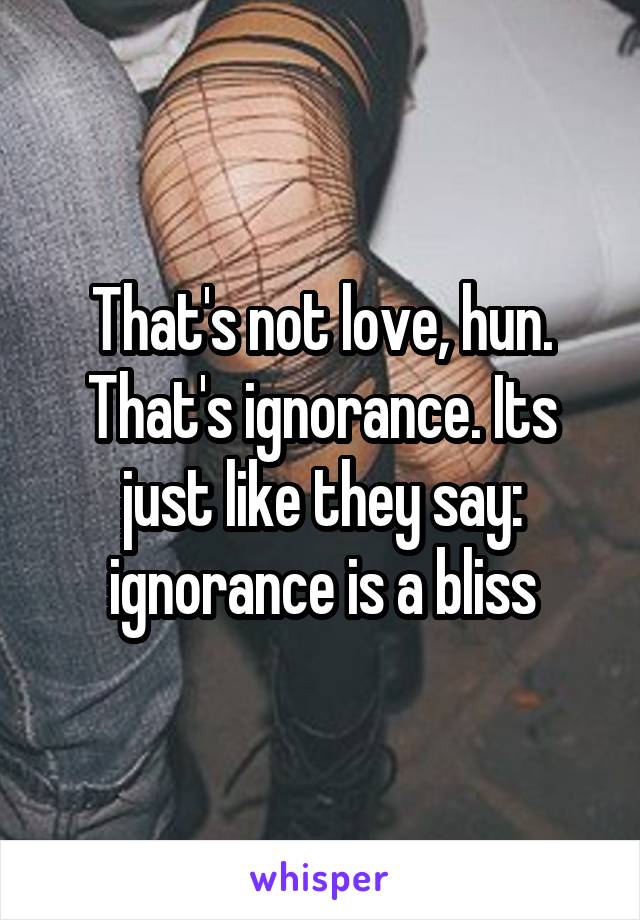 That's not love, hun. That's ignorance. Its just like they say: ignorance is a bliss