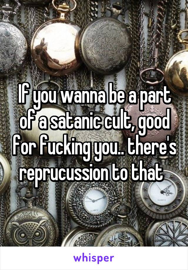 If you wanna be a part of a satanic cult, good for fucking you.. there's reprucussion to that  