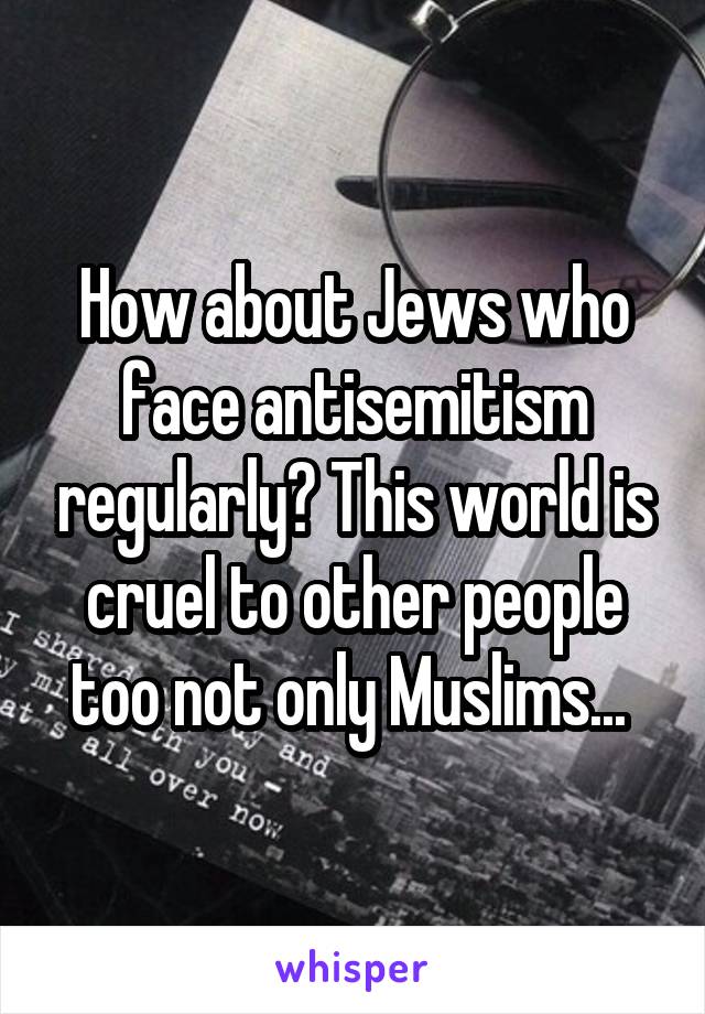 How about Jews who face antisemitism regularly? This world is cruel to other people too not only Muslims... 