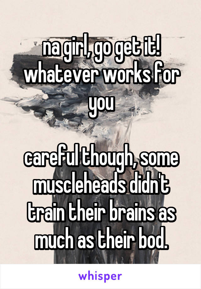 na girl, go get it! whatever works for you

careful though, some muscleheads didn't train their brains as much as their bod.