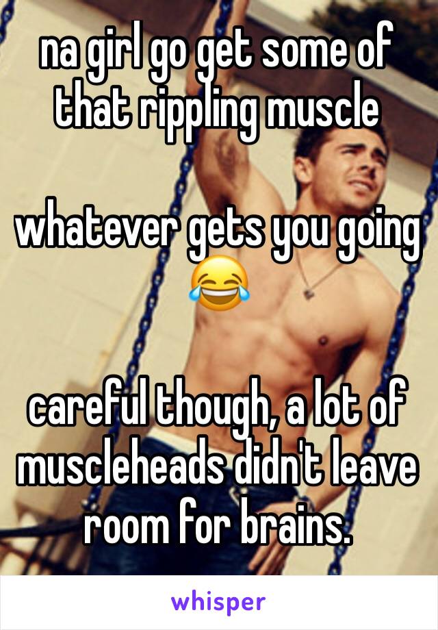 na girl go get some of that rippling muscle

whatever gets you going 😂

careful though, a lot of muscleheads didn't leave room for brains.