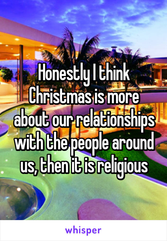 Honestly I think Christmas is more about our relationships with the people around us, then it is religious