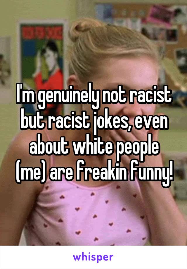 I'm genuinely not racist but racist jokes, even about white people (me) are freakin funny!