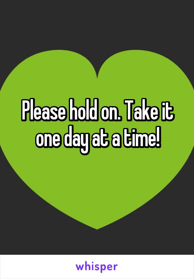 Please hold on. Take it one day at a time!
