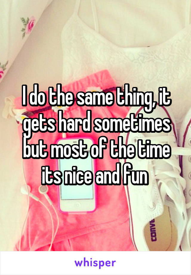 I do the same thing, it gets hard sometimes but most of the time its nice and fun 
