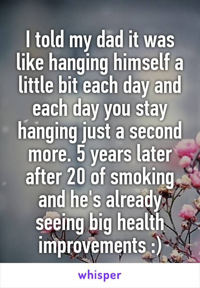 I told my dad it was like hanging himself a little bit each day and each day you stay hanging just a second more. 5 years later after 20 of smoking and he's already seeing big health improvements :)