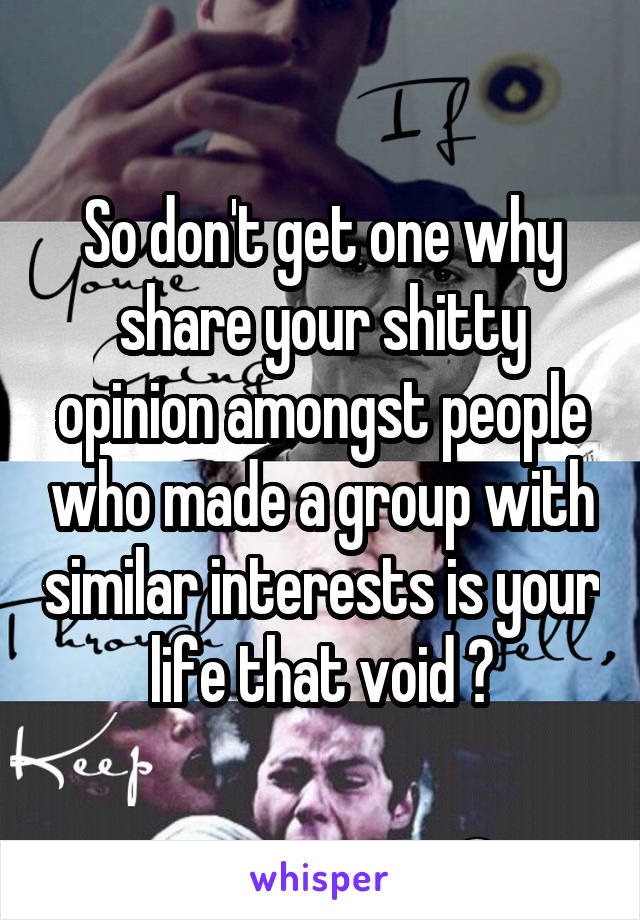 So don't get one why share your shitty opinion amongst people who made a group with similar interests is your life that void ?