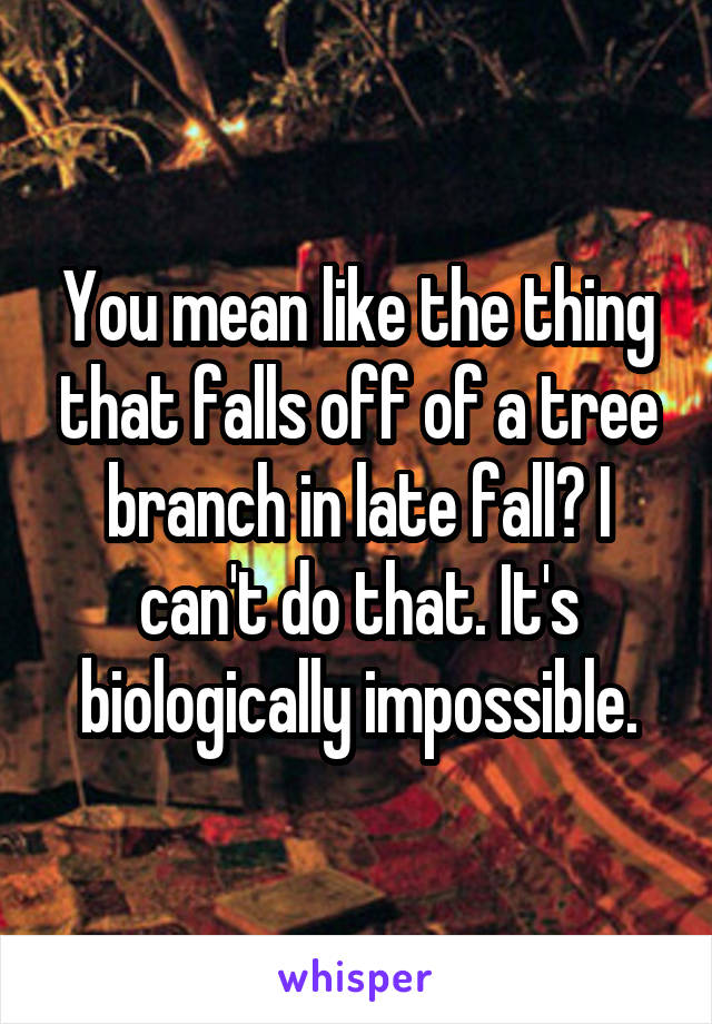 You mean like the thing that falls off of a tree branch in late fall? I can't do that. It's biologically impossible.