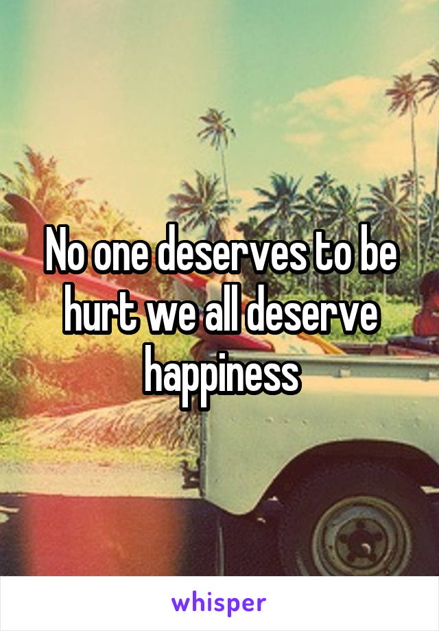 No one deserves to be hurt we all deserve happiness