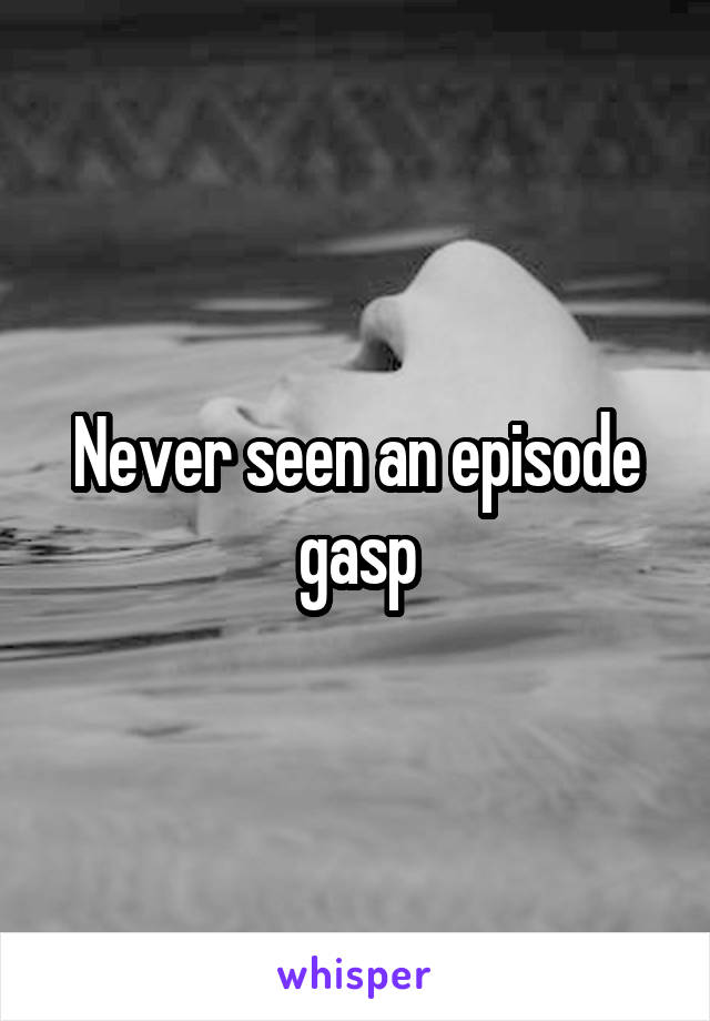 Never seen an episode gasp