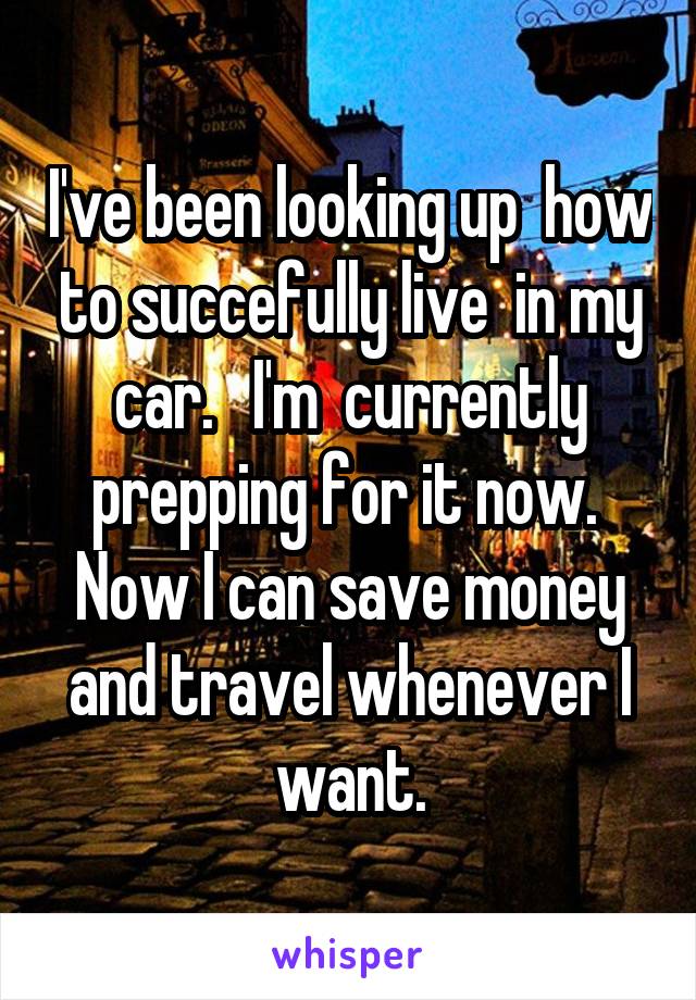 I've been looking up  how to succefully live  in my car.   I'm  currently prepping for it now.  Now I can save money and travel whenever I want.