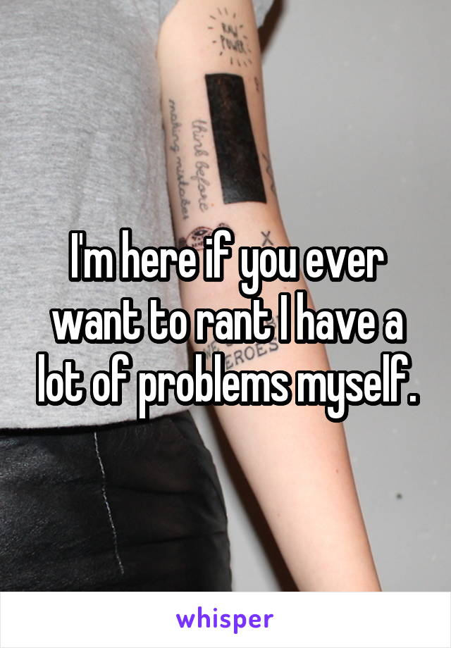 I'm here if you ever want to rant I have a lot of problems myself.