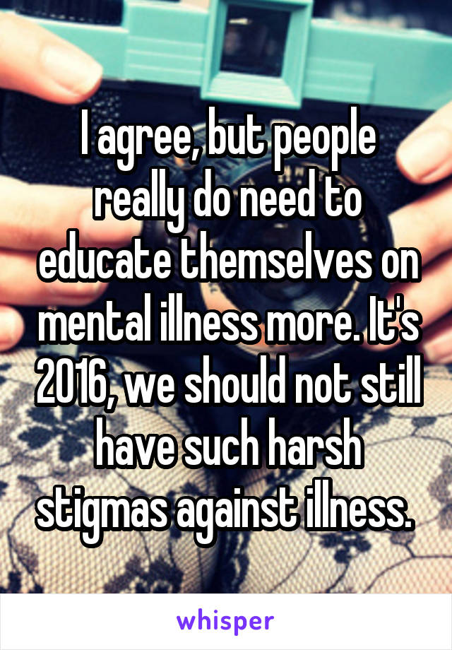 I agree, but people really do need to educate themselves on mental illness more. It's 2016, we should not still have such harsh stigmas against illness. 