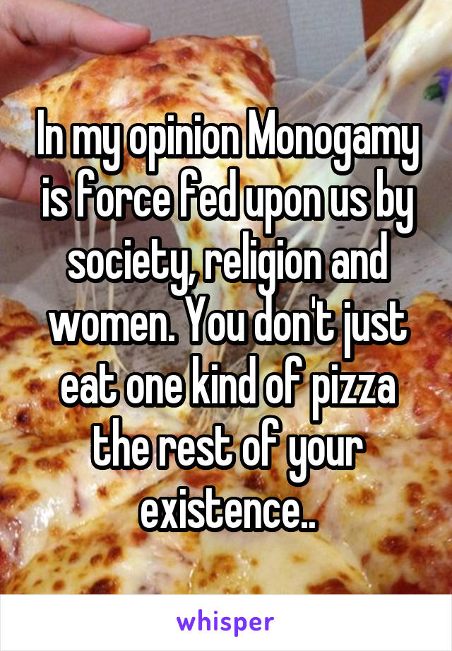 In my opinion Monogamy is force fed upon us by society, religion and women. You don't just eat one kind of pizza the rest of your existence..