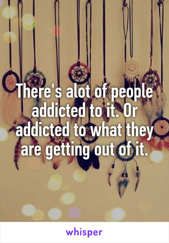 There's alot of people addicted to it. Or addicted to what they are getting out of it.