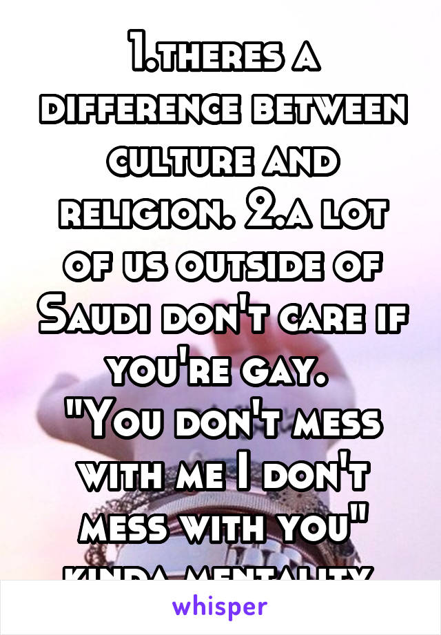 1.theres a difference between culture and religion. 2.a lot of us outside of Saudi don't care if you're gay. 
"You don't mess with me I don't mess with you" kinda mentality 