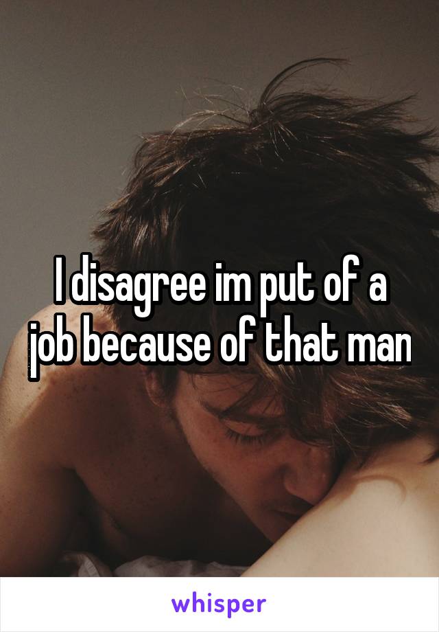 I disagree im put of a job because of that man